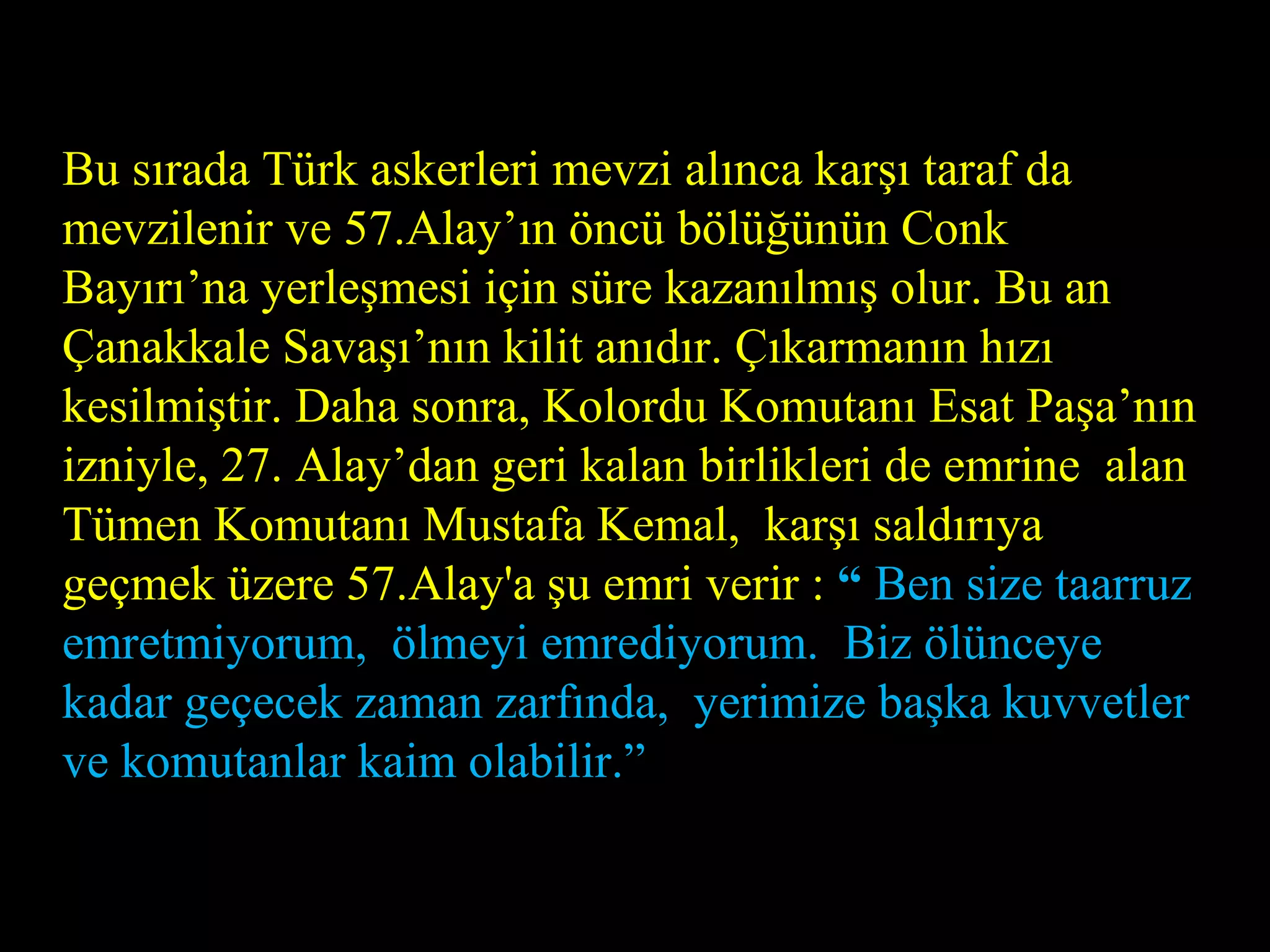 Bu sırada Türk askerleri mevzi alınca karşı taraf da
mevzilenir ve 57.Alay’ın öncü bölüğünün Conk
Bayırı’na yerleşmesi için süre kazanılmış olur. Bu an
Çanakkale Savaşı’nın kilit anıdır. Çıkarmanın hızı
kesilmiştir. Daha sonra, Kolordu Komutanı Esat Paşa’nın
izniyle, 27. Alay’dan geri kalan birlikleri de emrine alan
Tümen Komutanı Mustafa Kemal, karşı saldırıya
geçmek üzere 57.Alay'a şu emri verir : “ Ben size taarruz
emretmiyorum, ölmeyi emrediyorum. Biz ölünceye
kadar geçecek zaman zarfında, yerimize başka kuvvetler
ve komutanlar kaim olabilir.”
 
