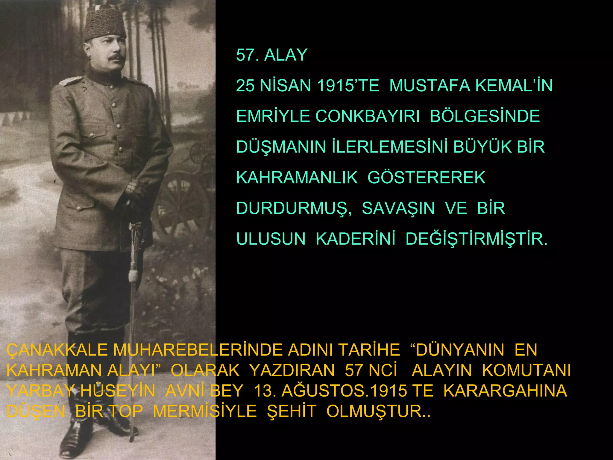 57. ALAY
                      25 NİSAN 1915’TE MUSTAFA KEMAL’İN
                      EMRİYLE CONKBAYIRI BÖLGESİNDE
                      DÜŞMANIN İLERLEMESİNİ BÜYÜK BİR
                      KAHRAMANLIK GÖSTEREREK
                      DURDURMUŞ, SAVAŞIN VE BİR
                      ULUSUN KADERİNİ DEĞİŞTİRMİŞTİR.




ÇANAKKALE MUHAREBELERİNDE ADINI TARİHE “DÜNYANIN EN
KAHRAMAN ALAYI” OLARAK YAZDIRAN 57 NCİ ALAYIN KOMUTANI
YARBAY HÜSEYİN AVNİ BEY 13. AĞUSTOS.1915 TE KARARGAHINA
DÜŞEN BİR TOP MERMİSİYLE ŞEHİT OLMUŞTUR..
 