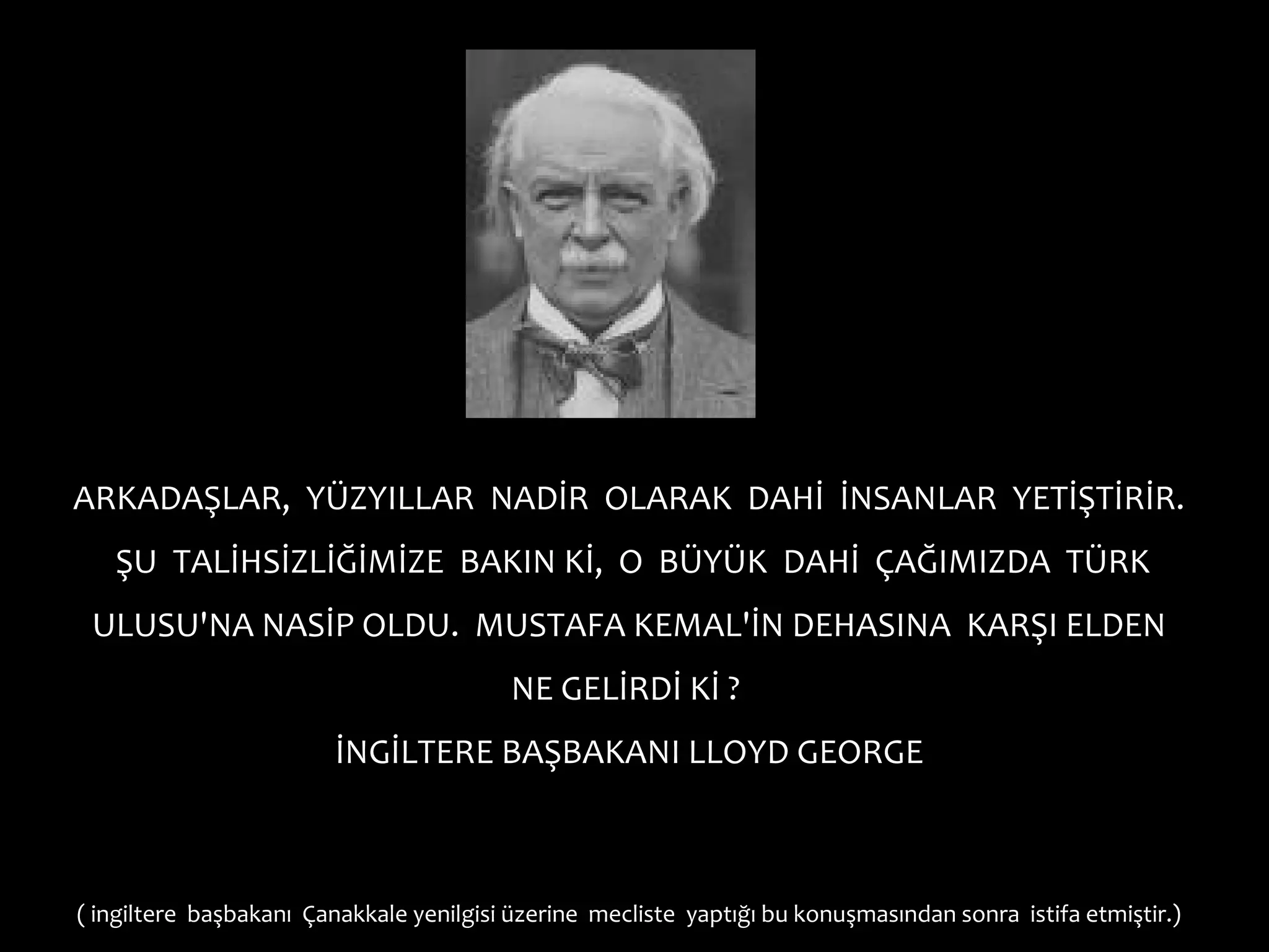 ARKADAŞLAR, YÜZYILLAR NADİR OLARAK DAHİ İNSANLAR YETİŞTİRİR.
   ŞU TALİHSİZLİĞİMİZE BAKIN Kİ, O BÜYÜK DAHİ ÇAĞIMIZDA TÜRK
 ULUSU'NA NASİP OLDU. MUSTAFA KEMAL'İN DEHASINA KARŞI ELDEN
                                          NE GELİRDİ Kİ ?
                         İNGİLTERE BAŞBAKANI LLOYD GEORGE



( ingiltere başbakanı Çanakkale yenilgisi üzerine mecliste yaptığı bu konuşmasından sonra istifa etmiştir.)
 