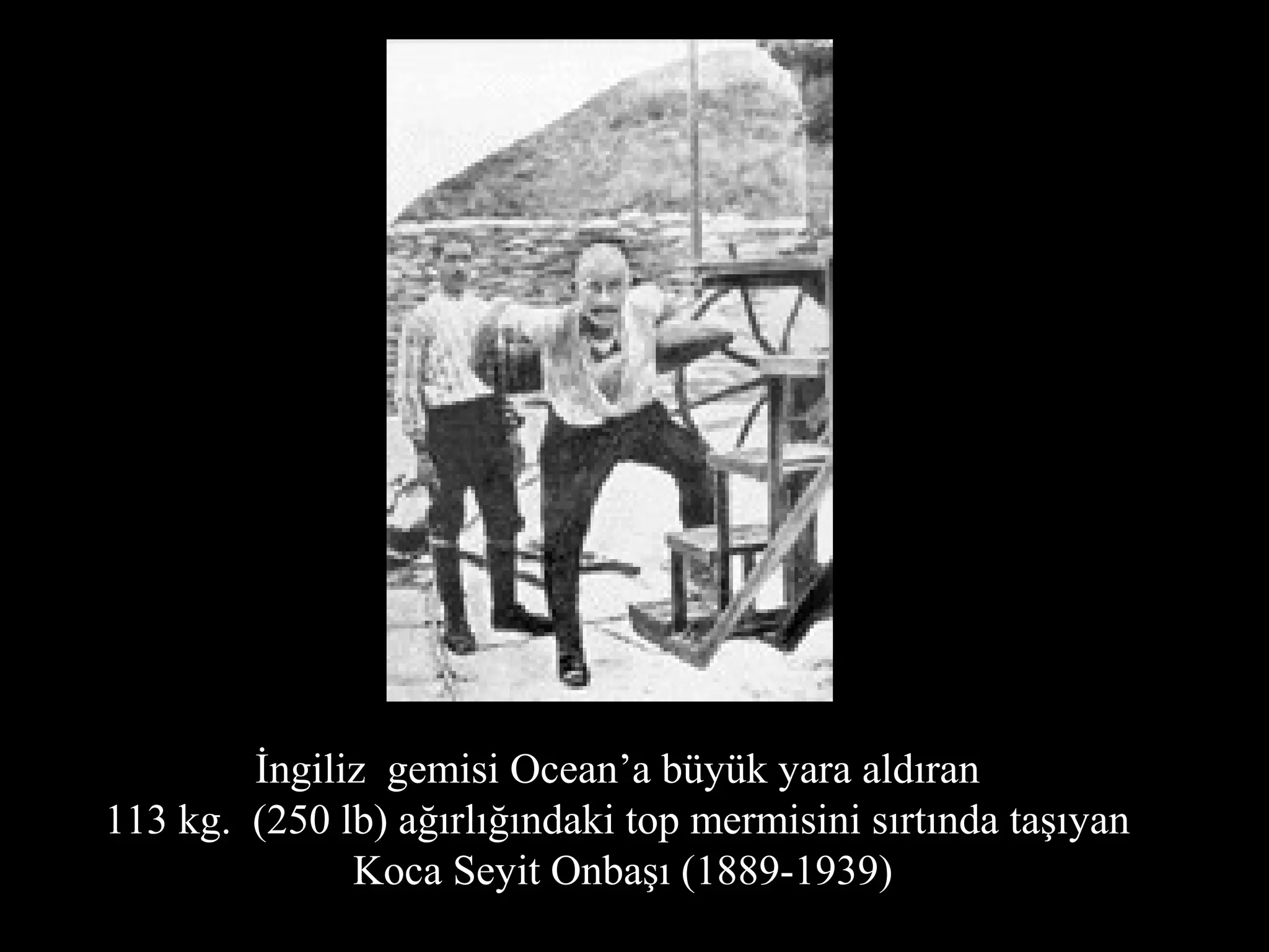 İngiliz gemisi Ocean’a büyük yara aldıran
113 kg. (250 lb) ağırlığındaki top mermisini sırtında taşıyan
              Koca Seyit Onbaşı (1889-1939)
 