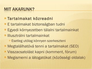 Tartalmakat közreadni E tartalmakat biztonságban tudni Egyedi környezetben tálalni tartalmainkat Illusztrálni tartalmainkat Esetleg utólag könnyen szerkeszteni Megtalálhatóvá tenni a tartalmakat (SEO) Visszacsatolást kapni (komment, fórum) Megismerni a látogatókat (közösségi oldalak) 