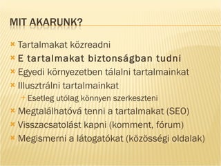 Tartalmakat közreadni E tartalmakat biztonságban tudni Egyedi környezetben tálalni tartalmainkat Illusztrálni tartalmainkat Esetleg utólag könnyen szerkeszteni Megtalálhatóvá tenni a tartalmakat (SEO) Visszacsatolást kapni (komment, fórum) Megismerni a látogatókat (közösségi oldalak) 