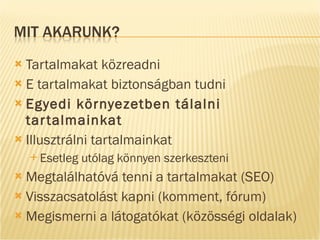 Tartalmakat közreadni E tartalmakat biztonságban tudni Egyedi környezetben tálalni tartalmainkat Illusztrálni tartalmainkat Esetleg utólag könnyen szerkeszteni Megtalálhatóvá tenni a tartalmakat (SEO) Visszacsatolást kapni (komment, fórum) Megismerni a látogatókat (közösségi oldalak) 