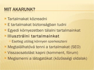 Tartalmakat közreadni E tartalmakat biztonságban tudni Egyedi környezetben tálalni tartalmainkat Illusztrálni tartalmainkat Esetleg utólag könnyen szerkeszteni Megtalálhatóvá tenni a tartalmakat (SEO) Visszacsatolást kapni (komment, fórum) Megismerni a látogatókat (közösségi oldalak) 