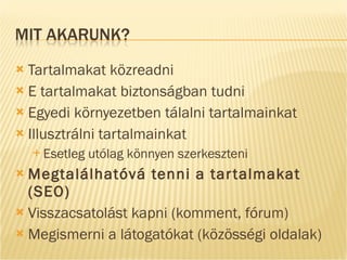 Tartalmakat közreadni E tartalmakat biztonságban tudni Egyedi környezetben tálalni tartalmainkat Illusztrálni tartalmainkat Esetleg utólag könnyen szerkeszteni Megtalálhatóvá tenni a tartalmakat (SEO) Visszacsatolást kapni (komment, fórum) Megismerni a látogatókat (közösségi oldalak) 