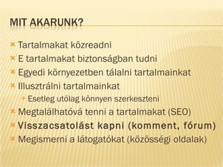 Tartalmakat közreadni E tartalmakat biztonságban tudni Egyedi környezetben tálalni tartalmainkat Illusztrálni tartalmainkat Esetleg utólag könnyen szerkeszteni Megtalálhatóvá tenni a tartalmakat (SEO) Visszacsatolást kapni (komment, fórum) Megismerni a látogatókat (közösségi oldalak) 