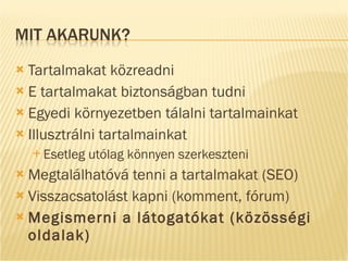 Tartalmakat közreadni E tartalmakat biztonságban tudni Egyedi környezetben tálalni tartalmainkat Illusztrálni tartalmainkat Esetleg utólag könnyen szerkeszteni Megtalálhatóvá tenni a tartalmakat (SEO) Visszacsatolást kapni (komment, fórum) Megismerni a látogatókat (közösségi oldalak) 