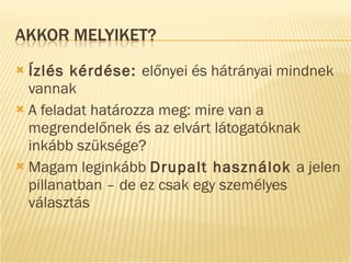 Ízlés kérdése:  előnyei és hátrányai mindnek vannak A feladat határozza meg: mire van a megrendelőnek és az elvárt látogatóknak inkább szüksége? Magam leginkább  Drupalt használok  a jelen pillanatban – de ez csak egy személyes választás 