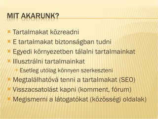 Tartalmakat közreadni E tartalmakat biztonságban tudni Egyedi környezetben tálalni tartalmainkat Illusztrálni tartalmainkat Esetleg utólag könnyen szerkeszteni Megtalálhatóvá tenni a tartalmakat (SEO) Visszacsatolást kapni (komment, fórum) Megismerni a látogatókat (közösségi oldalak) 