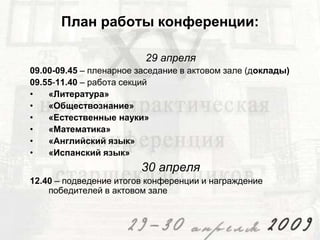 План работы конференции:
29 апреля
09.00-09.45 – пленарное заседание в актовом зале (доклады)
09.55-11.40 – работа секций
•
«Литература»
•
«Обществознание»
•
«Естественные науки»
•
«Математика»
•
«Английский язык»
•
«Испанский язык»

30 апреля
12.40 – подведение итогов конференции и награждение
победителей в актовом зале

 