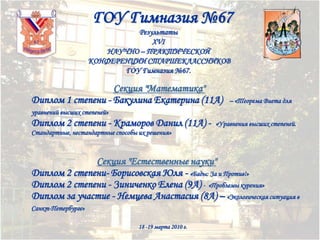 ГОУ Гимназия №67
Результаты
XVI
НАУЧНО – ПРАКТИЧЕСКОЙ
КОНФЕРЕНЦИИ СТАРШЕКЛАССНИКОВ
ГОУ Гимназия №67.

Секция "Математика"
Диплом 1 степени - Бакулина Екатерина (11А)

– «Теорема Виета для

уравнений высших степеней»

Диплом 2 степени - Краморов Данил (11А) -

«Уравнения высших степеней.

Стандартные, нестандартные способы их решения»

Секция "Естественные науки"
Диплом 2 степени- Борисовская Юля - «Бады: За и Против!»
Диплом 2 степени - Зиниченко Елена (9А) - «Проблемы курения»
Диплом за участие - Немцева Анастасия (8А) – «Экологическая ситуация в
Санкт-Петербурге»
18 -19 марта 2010 г.

 