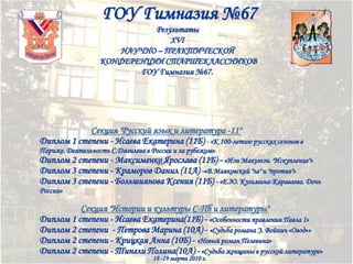 ГОУ Гимназия №67
Результаты
XVI
НАУЧНО – ПРАКТИЧЕСКОЙ
КОНФЕРЕНЦИИ СТАРШЕКЛАССНИКОВ
ГОУ Гимназия №67.

Секция "Русский язык и литература -11"
Диплом 1 степени - Исаева Екатерина (11Б) - «К 100-летию русских сезонов в
Париже. Деятельность С.Дягилева в России и за рубежом»

Диплом 2 степени - Максименко Ярослава (11Б) - «Иэн Макьюэн. "Искупление"»
Диплом 3 степени - Краморов Данил (11А) -«В.Маяковский "за" и "против"»
Диплом 3 степени - Большиянова Ксения (11Б) - «Е.Ю. Кузьмина-Караваева. Дочь
России»

Секция "Истории и культуры С-Пб и литературы"
Диплом 1 степени - Исаева Екатерина(11Б) - «Особенности правления Павла I»
Диплом 2 степени - Петрова Марина (10А) - «Судьба романа Э. Войнич «Овод»»
Диплом 2 степени - Крицкая Анна (10Б) - «Новый роман Пелевина»
Диплом 2 степени - Тингли Полина(10А) - «Судьба женщины в русской литературе»
18 -19 марта 2010 г.

 