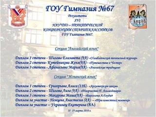 ГОУ Гимназия №67
Результаты
XVI
НАУЧНО – ПРАКТИЧЕСКОЙ
КОНФЕРЕНЦИИ СТАРШЕКЛАССНИКОВ
ГОУ Гимназия №67.

Секция "Английский язык"
Диплом 1 степени - Шилова Елизавета (9А) -«Уимблдонский теннисный турнир»
Диплом 2 степени- Кутейникова Женя(9А) - «Путешествие в Честер»
Диплом 3 степени - Афанасьева Мария(9А) - «Английские традиции»
Секция " Испанский язык"
Диплом 1 степени - Григорьева Алиса (11Б) - «Архитектура инков»
Диплом 2 степени - Шилова Лиза (9А) - «Творчество П. Альмодовара»
Диплом 3 степени - Макарова Маша(9А) - «Барселона А.Гауди»
Диплом за участие - Немцева Анастасия (8А) – «Три известных человека»
Диплом за участие – Украинец Екатерина (8А)
18 -19 марта 2010 г.

 