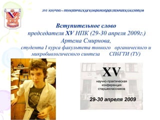 XVI НАУЧНО – ПРАКТИЧЕСКАЯ КОНФЕРЕНЦИЯ СТАРШЕКЛАССНИКОВ

Вступительное слово
председателя XV НПК (29-30 апреля 2009г.)
Артема Смирнова,
студента I курса факультета тонкого органического и
микробиологического синтеза
СПбГТИ (ТУ)

 