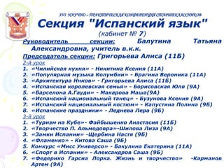 XVI НАУЧНО – ПРАКТИЧЕСКАЯ КОНФЕРЕНЦИЯ СТАРШЕКЛАССНИКОВ

Секция "Испанский язык"

(кабинет № 7)
Руководитель
секции:
Балутина
Александровна, учитель в.к.к.
Председатель секции: Григорьева Алиса (11Б)

Татьяна

2-й урок
1. «Чилийская кухня» - Никитина Ксения (11А)
2. «Популярная музыка Колумбии» - Брагина Вероника (11А)
3. «Архитектура Ннков» - Григорьева Алиса (11Б)
4. «Испанская королевская семья» - Борисовская Юля (9А)
5. «Барселона А.Гауди» - Макарова Маша(9А)
6. «Испанский национальный танец» - Бузунова Ксения (9А)
7. «Испанский национальный костюм» - Капустина Полина (9Б)
8. «Испанские праздники» - Леднева Лера (9Б)
3-й урок
1. «Туризм на Кубе»- Файбышенко Анастасия (11Б)
2. «Творчество П. Альмодовра»-Шилова Лиза (9А)
3. «Замки Испании» -Щербина Настя (9Б)
4. «Фламенко» - Китова Саша (9Б)
5. Конкурс «Мисс Универсо» - Бакулина Екатерина (11А)
6. «Спорт в Испании» - Александров Саша (9Б)
7. «Федерико Гарсиа Лорка. Жизнь и творчество»
-Карманов
Артем (9А)

 