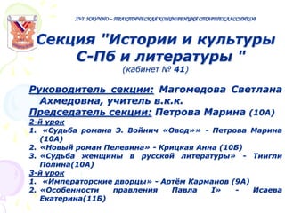 XVI НАУЧНО – ПРАКТИЧЕСКАЯ КОНФЕРЕНЦИЯ СТАРШЕКЛАССНИКОВ

Секция "Истории и культуры
С-Пб и литературы "
(кабинет № 41)

Руководитель секции: Магомедова Светлана
Ахмедовна, учитель в.к.к.
Председатель секции: Петрова Марина (10А)
2-й урок
1. «Судьба романа Э. Войнич «Овод»» - Петрова Марина
(10А)
2. «Новый роман Пелевина» - Крицкая Анна (10Б)
3. «Судьба женщины в русской литературы» - Тингли
Полина(10А)
3-й урок
1. «Императорские дворцы» - Артѐм Карманов (9А)
2. «Особенности
правления
Павла
I»
Исаева
Екатерина(11Б)

 
