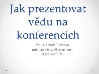 Jak prezentovat
vědu na
konferencích
Mgr. Gabriela Šimková
gabinasimkova@gmail.com
3. prosince 2015
 