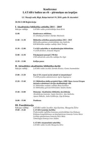 Konference
          LATABA šodien un rīt – pārmaiņas un iespējas
         LU Mazajā aulā, Rīgā, Raiņa bulvārī 19, 2010. gada 10. decembrī

10:30-11:00 Reģistrācija

I. Akadēmisko bibliotēku attīstība 2011 – 2015
Sekcijas vadītāja:    LATABA valdes priekšsēdētāja Ineta Kivle

11:00                 Konferences atklāšana .
                      LU Zinātņu prorektors Indriķis Muižnieks

11:00 – 11:30         Bibliotēku attīstības pamatnostādnes 2011 - 2015
                      Bibliotēku padomes priekšsēdētāja Aija Janbicka
                      KM Bibliotēku nodaļas vadītājs Jānis Turlajs

11:30 – 12:00         V/a KIS sadarbība ar akadēmiskajām bibliotēkām
                      V/a KIS direktors Armands Magone

12:00 – 12:30         Pakalpojumi jaunajā LNB ēkā
                      LNB sabiedrisko attiecību vadītāja Ilze Egle

12:30 – 13:00         Kafijas pauze

II. Aktualitātes akadēmisko bibliotēku darbā
Sekcijas vadītāji :   LATABA valdes locekles Sarmīte Krauze, Gunta Jaunmuktāne


13:00 – 13:20         Kas ir OA resursi un kā sekmēt to izmantošanu?
                      V/a KIS projekta administratore Agrita Sagalajeva

13:20 – 13:40         LU Bibliotēkas dalība projektā Open AIRE Open Access Eiropas
                      iniciatīvu atbalstam Latvijas akadēmiskajā vidē
                      LU Bibliotēkas nodaļas vadītāja Ruta Garklāva
                      LU Bibliotēkas galvenā bibliotekāre Sandra Ranka

13:40 – 14:00         Diskusija: Akadēmisko bibliotēku akreditācija
                      Akreditācijas komisija: Ligita Gjortlere, Aija Janbicka,
                      Agnese Buholte, Anita Goldberga, Līga Krūmiņa

14:00 – 15:00         Pusdienas

III. Paneļdiskusija
Sekcijas vadītāji:    LATABA valdes locekles Aija Kairēna, Margarita Želve
15:00 – 15:40         LATABA komisiju darbība:
                      Profesionālās izglītības komisijas priekšsēdētāja Lita Hofmane
                      Krājumu komplektēšanas un kataloģizācijas komisija Varita Mieze
                      Lasītāju apkalpošanas komisija Dace Buša
                      Tehnoloģiju komisija Ivars Indāns

                      LATABA starptautiskā sadarbība
                      LATABA valdes locekle Margarita Želve
 