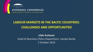 1
LABOUR MARKETS IN THE BALTIC COUNTRIES:
CHALLENGES AND OPPORTUNITIES
Uldis Rutkaste
Head of Monetary Policy Department, Latvijas Banka
2 October 2019
 