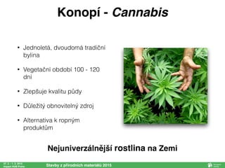 • Jednoletá, dvoudomá tradiční
bylina
• Vegetační období 100 - 120
dní
• Zlepšuje kvalitu půdy
• Důležitý obnovitelný zdroj
• Alternativa k ropným
produktům
27. 2. - 1. 3. 2015
Impact HUB Praha Stavby z přírodních materiálů 2015
Konopí - Cannabis
Nejuniverzálnější rostlina na Zemi
 