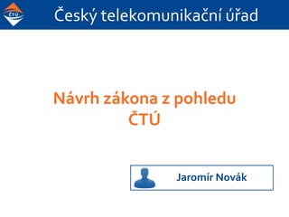 Český telekomunikační úřad
Návrh zákona z pohledu
ČTÚ
Jaromír Novák
 