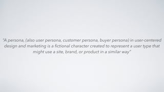 “A persona, (also user persona, customer persona, buyer persona) in user-centered
design and marketing is a ﬁctional character created to represent a user type that
might use a site, brand, or product in a similar way”
 
