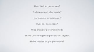 Hvad hedder personaen?
Er det en mand eller kvinde?
Hvor gammel er personaen?
Hvor bor personaen?
Hvad arbejder personaen med?
Hvilke udfordringer har personaen i sit job?
Hvilke medier bruger personaen?
 