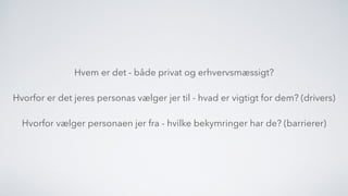 Hvem er det - både privat og erhvervsmæssigt?
Hvorfor er det jeres personas vælger jer til - hvad er vigtigt for dem? (drivers)
Hvorfor vælger personaen jer fra - hvilke bekymringer har de? (barrierer)
 