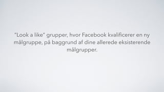 ”Look a like” grupper, hvor Facebook kvaliﬁcerer en ny
målgruppe, på baggrund af dine allerede eksisterende
målgrupper.
 