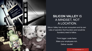 PETR NEUGEBAUER, 2015 | 5
Silicon Valley has its own ecosystem and its own
rules of operation that founders (and would-be
founders) need to follow.
Think bigger: scale faster.
Make your employees rich.
Deliver results!
SILICON VALLEY IS
A MINDSET, NOT
A LOCATION.
 