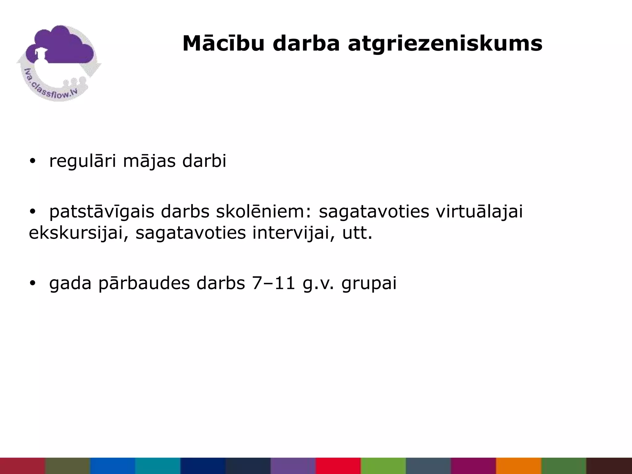 Mācību darba atgriezeniskums
 regulāri mājas darbi
 patstāvīgais darbs skolēniem: sagatavoties virtuālajai
ekskursijai, sagatavoties intervijai, utt.
 gada pārbaudes darbs 7–11 g.v. grupai
 