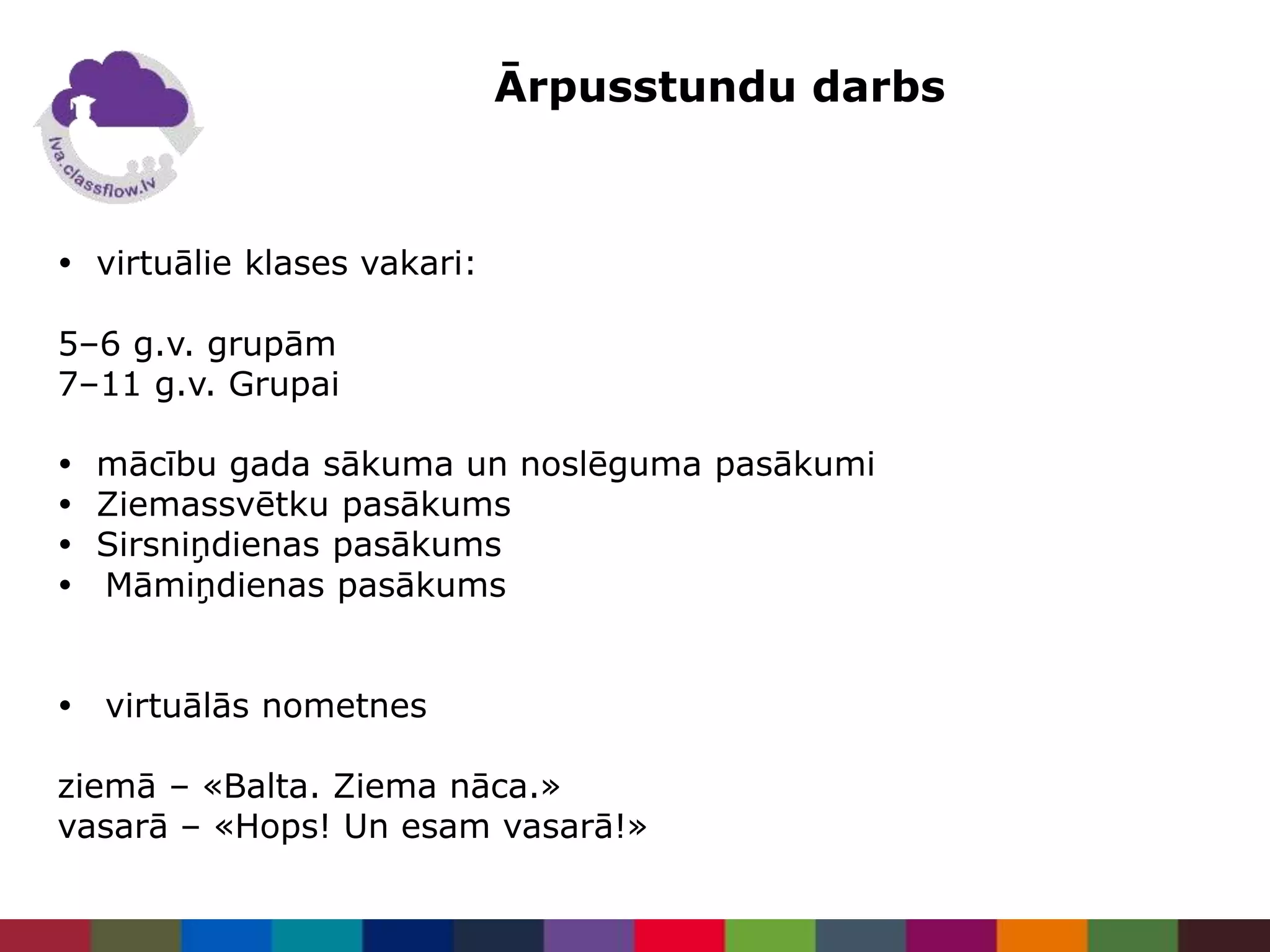Ārpusstundu darbs
 virtuālie klases vakari:
5–6 g.v. grupām
7–11 g.v. Grupai
 mācību gada sākuma un noslēguma pasākumi
 Ziemassvētku pasākums
 Sirsniņdienas pasākums
 Māmiņdienas pasākums
 virtuālās nometnes
ziemā – «Balta. Ziema nāca.»
vasarā – «Hops! Un esam vasarā!»
 