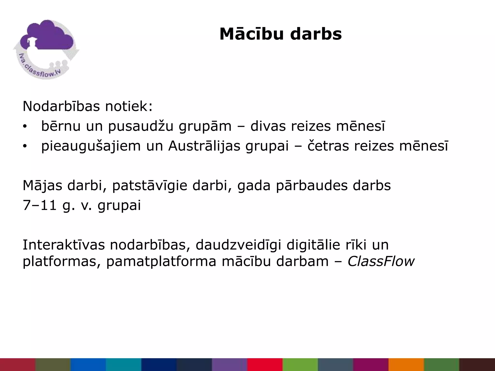 Mācību darbs
Nodarbības notiek:
• bērnu un pusaudžu grupām – divas reizes mēnesī
• pieaugušajiem un Austrālijas grupai – četras reizes mēnesī
Mājas darbi, patstāvīgie darbi, gada pārbaudes darbs
7–11 g. v. grupai
Interaktīvas nodarbības, daudzveidīgi digitālie rīki un
platformas, pamatplatforma mācību darbam – ClassFlow
 