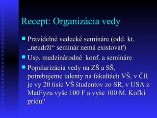 Recept: Organizácia vedy Pravidelné vedecké semináre (odd. kt. „neudrží“ seminár nemá existovať) Usp. medzinárodné  konf. a semináre Popularizácia vedy na ZŠ a SŠ, potrebujeme talenty na fakultách VŠ, v ČR je vy 20 tisíc VŠ študentov zo SR, v USA z MatFyzu vyše 100 F a vyše 100 M. Koľkí prídu? 