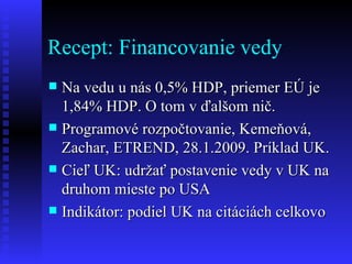 Recept: Financovanie vedy  Na vedu u nás 0,5% HDP, priemer EÚ je 1,84% HDP. O tom v ďalšom nič. Programové rozpočtovanie, Kemeňová, Zachar, ETREND, 28.1.2009. Príklad UK. Cieľ UK: udržať postavenie vedy v UK na druhom mieste po USA Indikátor: podiel UK na citáciách celkovo 