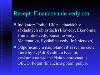 Recept: Financovanie vedy ctn. Indikátor: Podiel UK na citáciách v základných oblastiach (Biovedy, Ekonómia, Humanitné vedy, Sociálne vedy, Matematika, Fyzikálne vedy, Inžinierstvo) Odporúčanie u nás: Stanoviť si reálne ciele, ktoré by zvýšili Kvalitu a Kvantitu výskumu na zadané čísla v porovnaní s OECD. Potom financie a potom pohyb. 