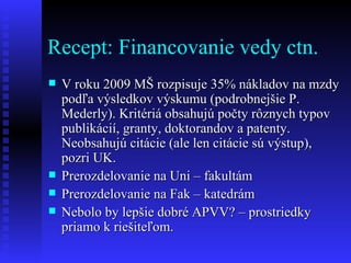 Recept: Financovanie vedy ctn. V roku 2009 MŠ rozpisuje 35% nákladov na mzdy podľa výsledkov výskumu (podrobnejšie P. Mederly). Kritériá obsahujú počty rôznych typov publikácií, granty, doktorandov a patenty. Neobsahujú citácie (ale len citácie sú výstup), pozri UK. Prerozdelovanie na Uni – fakultám Prerozdelovanie na Fak – katedrám Nebolo by lepšie dobré APVV? – prostriedky priamo k riešiteľom. 
