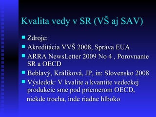 Kvalita vedy v SR (VŠ aj SAV) Zdroje: Akreditácia VVŠ 2008, Správa EUA ARRA NewsLetter 2009 No 4 , Porovnanie SR a OECD Beblavý, Králiková, JP, in: Slovensko 2008 Výsledok: V kvalite a kvantite vedeckej produkcie sme pod priemerom OECD, niekde trocha, inde riadne hlboko 