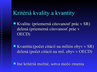 Kritériá kvality a kvantity Kvalita: (priemerná citovanosť prác v SR) delená (priemerná citovanosť prác v OECD) Kvantita:(počet citácií na milión obyv v SR) delená (počet citácií na mil. obyv v OECD) Iné kritériá možné, sotva niečo zmenia 