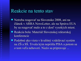 Reakcie na tento stav Netreba reagovať na Slovensko 2008, ani na článok v ARRA NewsLetter, ale na Správu EUA by sa reagovať malo a to z dosť vysokých miest. Reakcia bola: Materiál Slovenskej rektorskej konferencie Podobné ako viera v kvalitný vzdelávací systém na ZŠ a SŠ. Trvala kým neprišla PISA a potom sa o tom veľa nehovorí. Niečo sa pripravuje ... 