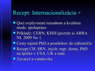 Recept: Internacionalizácia + Qsci ovplyvnené rozsahom a kvalitou medz. spolupráce Príklady: CERN, KISH (pozrite si ARRA NL 2009 No 1.  Cesty najmä PhD a postdokov do zahraničia Recept CH, SRN, iných: mgr. doma, PhD na špičke v USA, UK a inde.  Tovaryš a vandrovka 