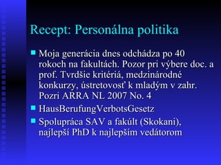 Recept: Personálna politika Moja generácia dnes odchádza po 40 rokoch na fakultách. Pozor pri výbere doc. a prof. Tvrdšie kritériá, medzinárodné konkurzy, ústretovosť k mladým v zahr. Pozri ARRA NL 2007 No. 4  HausBerufungVerbotsGesetz Spolupráca SAV a fakúlt (Skokani), najlepší PhD k najlepším vedátorom 