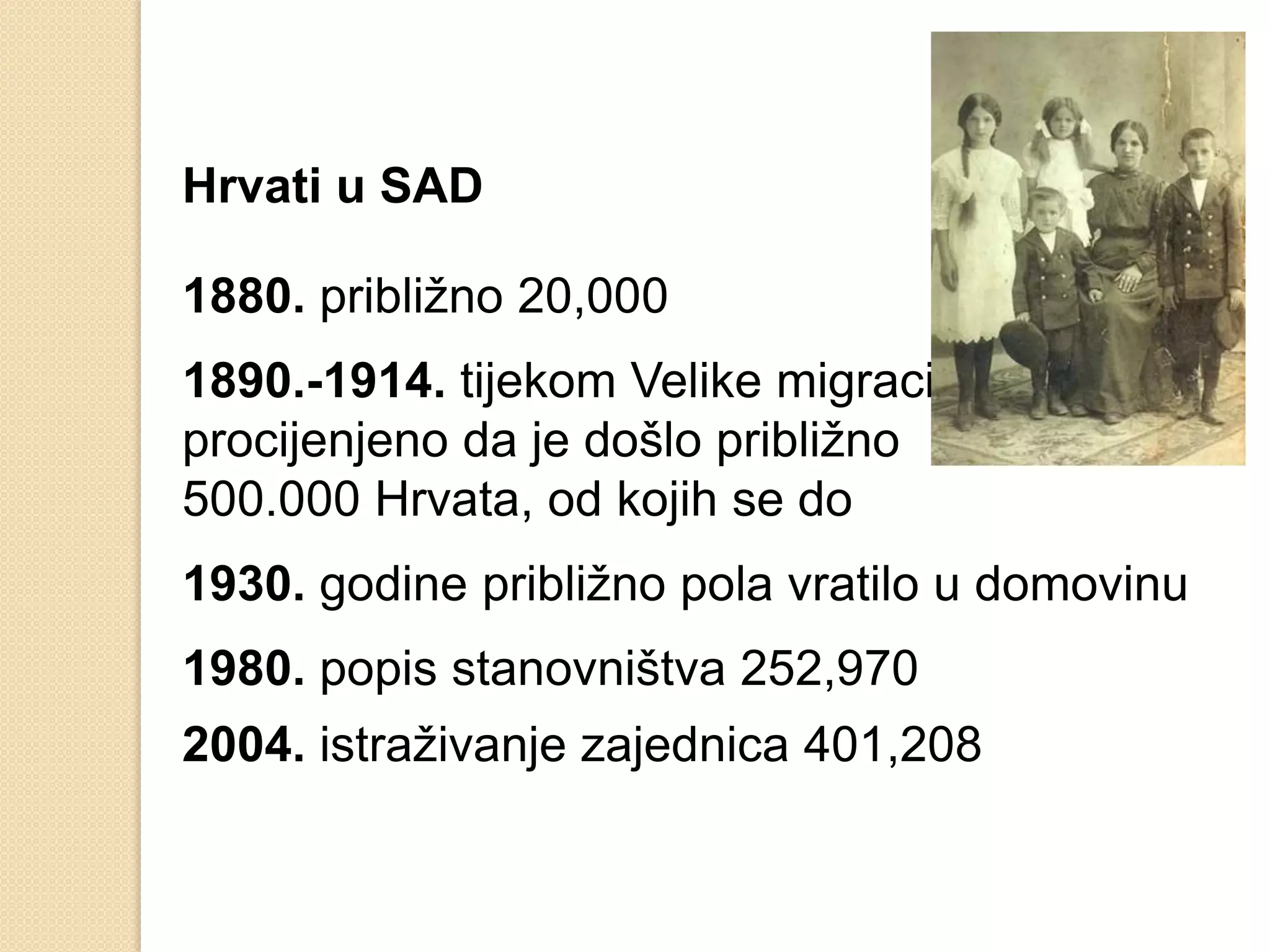 Hrvati u SAD

1880. približno 20,000
1890.-1914. tijekom Velike migracije
procijenjeno da je došlo približno
500.000 Hrvata, od kojih se do
1930. godine približno pola vratilo u domovinu
1980. popis stanovništva 252,970
2004. istraživanje zajednica 401,208
 