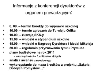 Informacje z konferencji dyrektorów z
organem prowadzącym:
• 6. 09. – termin korekty do wyprawki szkolnej
• 10.09. – termin zgłoszeń do Turnieju Orlika
• 10.09. – ruszają SKS-y
• 15.09. – wnioski o stypendium szkolne
• 15.09. – wnioski o Nagrodę Dyrektora i Medal Mikołaja
• 30.09. – regulamin przyznawania tytułu Prymusa
• plany budżetowe na rok 2011
- oszczędności – 5 milionów złotych
• analiza awansu zawodowego
• wykorzystanie do maxa środków z projektu „Szkoła
Dobrych Pomysłów…”
 