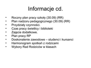 Informacje cd.
• Roczny plan pracy szkoły (30.09) (RR)
• Plan nadzoru pedagogicznego (30.09) (RR)
• Przydziały czynności.
• Czas pracy świetlicy i biblioteki
• Zajęcia dodatkowe.
• Plan pracy RP
• Doskonalenie zawodowe – studenci i kursanci
• Harmonogram spotkań z rodzicami
• Wybory Rad Rodziców w klasach
 
