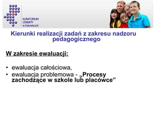Kierunki realizacji zadań z zakresu nadzoru
pedagogicznego
W zakresie ewaluacji:
• ewaluacja całościowa,
• ewaluacja problemowa - „Procesy
zachodzące w szkole lub placówce”
 