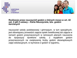 Realizacja przez nauczycieli godzin o których mowa w art. 42
ust. 2 pkt 2 ustawy – Karta Nauczyciela, tzw. godzin
karcianych
nauczyciel szkoły podstawowej i gimnazjum, w tym specjalnych,
jest obowiązany prowadzić zajęcia opieki świetlicowej lub zajęcia w
ramach godzin przeznaczonych w ramowych planach nauczania
do dyspozycji dyrektora szkoły, z wyjątkiem godzin
przeznaczonych na zwiększenie liczby godzin obowiązkowych
zajęć edukacyjnych, w wymiarze 2 godzin w tygodniu,
 