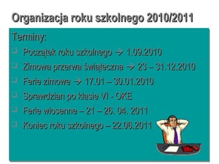Organizacja roku szkolnego 2010/2011Organizacja roku szkolnego 2010/2011
Terminy:Terminy:
 Początek roku szkolnegoPoczątek roku szkolnego  1.09.20101.09.2010
 Zimowa przerwa świątecznaZimowa przerwa świąteczna  23 – 31.12.201023 – 31.12.2010
 Ferie zimoweFerie zimowe  17.01 – 30.01.201017.01 – 30.01.2010
 Sprawdzian po klasie VI - OKESprawdzian po klasie VI - OKE
 Ferie wiosenne – 21 – 26. 04. 2011Ferie wiosenne – 21 – 26. 04. 2011
 Koniec roku szkolnego – 22.06.2011Koniec roku szkolnego – 22.06.2011
Terminy:Terminy:
 Początek roku szkolnegoPoczątek roku szkolnego  1.09.20101.09.2010
 Zimowa przerwa świątecznaZimowa przerwa świąteczna  23 – 31.12.201023 – 31.12.2010
 Ferie zimoweFerie zimowe  17.01 – 30.01.201017.01 – 30.01.2010
 Sprawdzian po klasie VI - OKESprawdzian po klasie VI - OKE
 Ferie wiosenne – 21 – 26. 04. 2011Ferie wiosenne – 21 – 26. 04. 2011
 Koniec roku szkolnego – 22.06.2011Koniec roku szkolnego – 22.06.2011
 