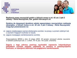 Realizacja przez nauczycieli godzin o których mowa w art. 42 ust. 2 pkt 2
ustawy – Karta Nauczyciela, tzw. godzin karcianych cd.
Godziny do dyspozycji dyrektora szkoły zapewniające nauczycielom realizację
obowiązku, o którym mowa w art. 42 ust. 2 pkt 2 ustawy - Karta Nauczyciela,
mogą być przeznaczone na:
a) zajęcia zwiększające szanse edukacyjne uczniów: na pracę z uczniem zdolnym lub
z uczniem mającym trudności w nauce,
b) zajęcia rozwijające zainteresowania uczniów.
Rozporządzenie MENiS z dnia 12 lutego 2002r. W sprawie ramowych planów nauczania
w szkołach publicznych (Dz. U z 2002r., Nr 15, poz. 142 z późn. zmianami)
Zajęcia z tego zakresu powinny wychodzić naprzeciw indywidualnym
potrzebom uczniów poprzez udzielanie im pomocy w przezwyciężaniu
trudności, w rozwijaniu zdolności lub pogłębianiu zainteresowań.
 