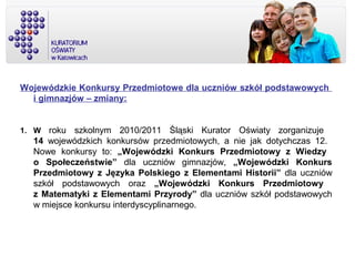 Wojewódzkie Konkursy Przedmiotowe dla uczniów szkół podstawowych
i gimnazjów – zmiany:
1. W roku szkolnym 2010/2011 Śląski Kurator Oświaty zorganizuje
14 wojewódzkich konkursów przedmiotowych, a nie jak dotychczas 12.
Nowe konkursy to: „Wojewódzki Konkurs Przedmiotowy z Wiedzy
o Społeczeństwie” dla uczniów gimnazjów, „Wojewódzki Konkurs
Przedmiotowy z Języka Polskiego z Elementami Historii” dla uczniów
szkół podstawowych oraz „Wojewódzki Konkurs Przedmiotowy
z Matematyki z Elementami Przyrody” dla uczniów szkół podstawowych
w miejsce konkursu interdyscyplinarnego.
 